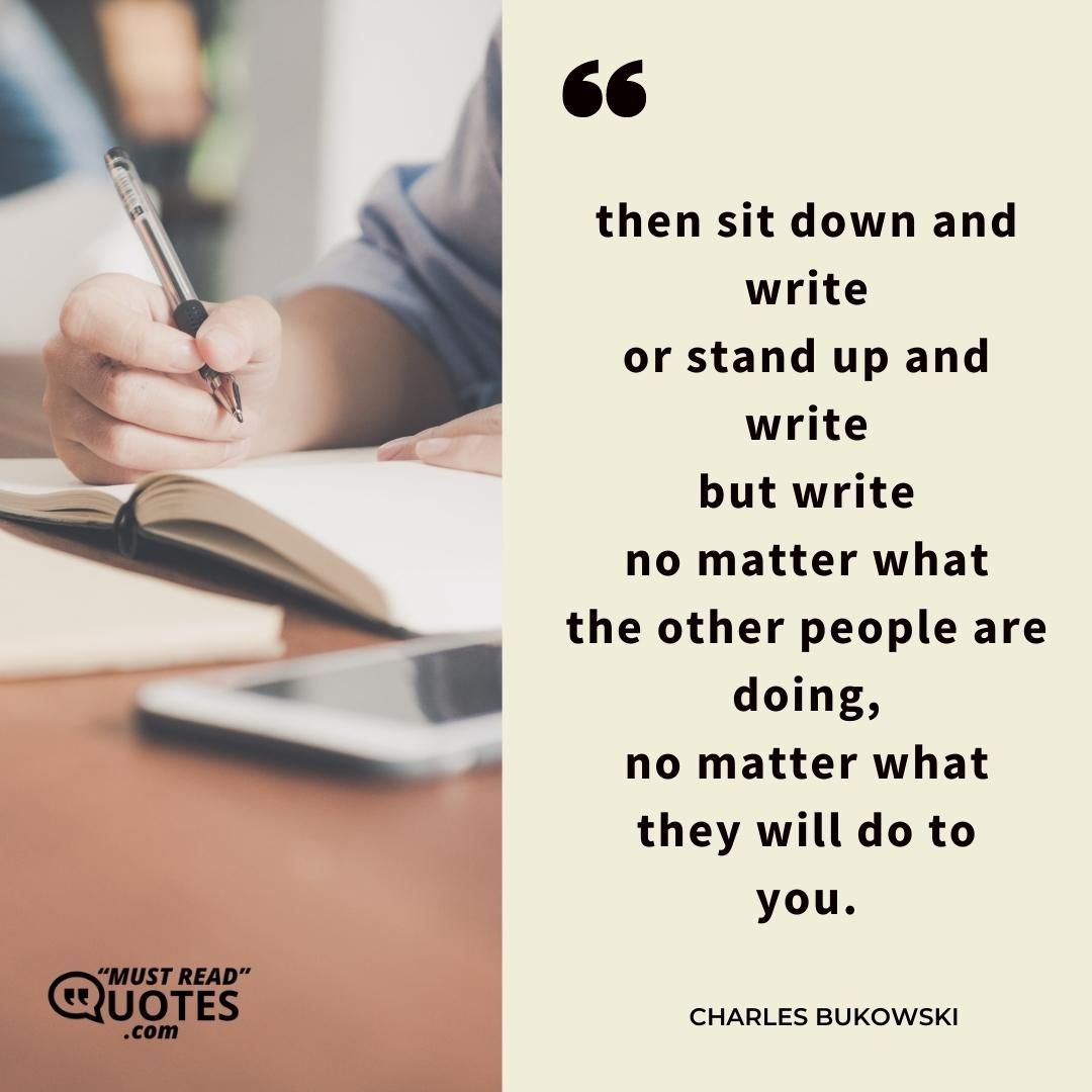 then sit down and write or stand up and write but write no matter what the other people are doing, no matter what they will do to you.