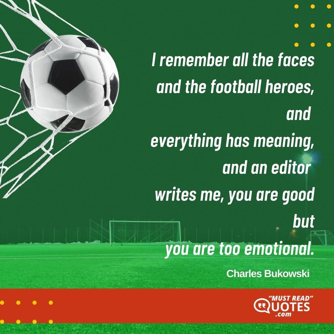 I remember all the faces and the football heroes, and everything has meaning, and an editor writes me, you are good but you are too emotional.