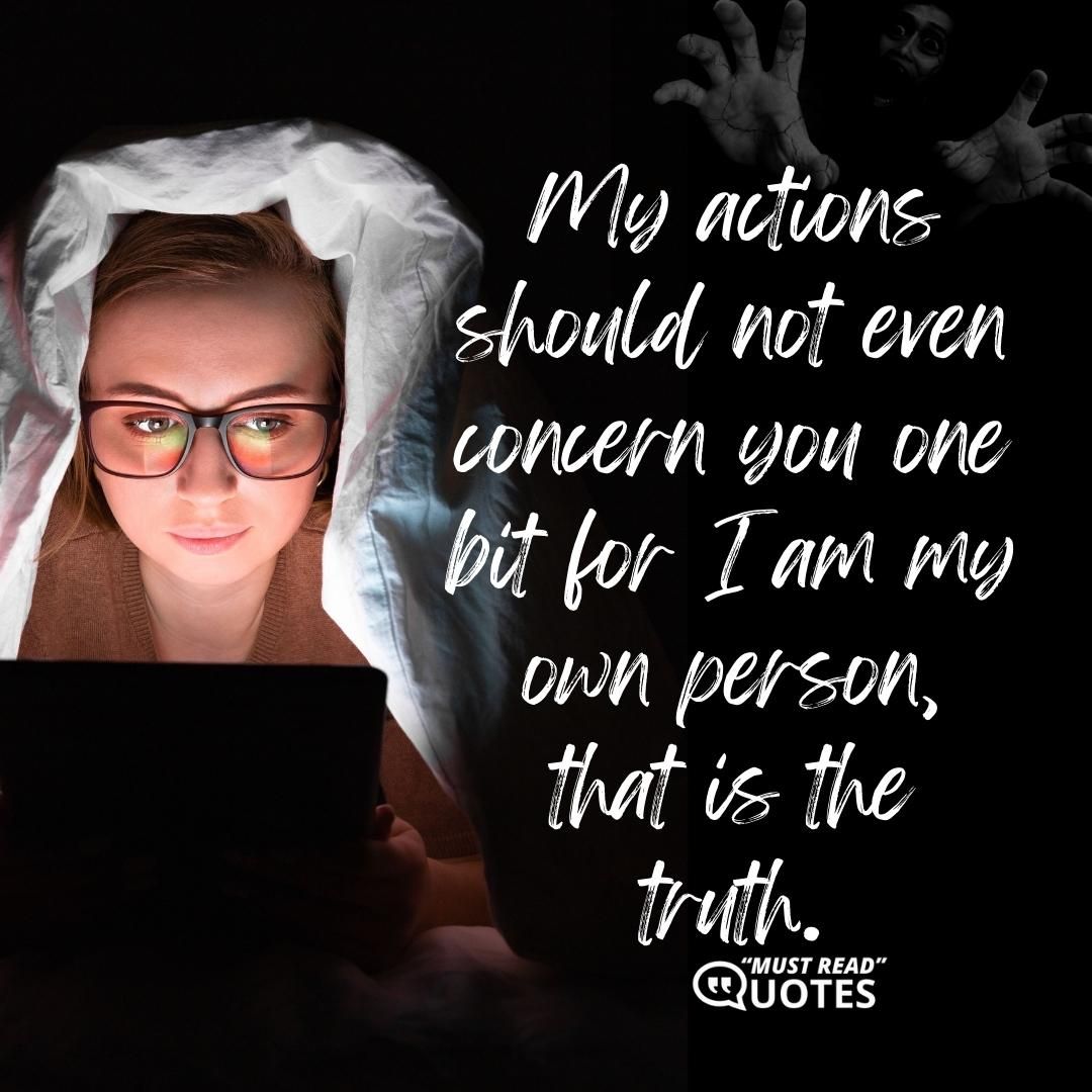 My actions should not even concern you one bit for I am my own person, that is the truth.