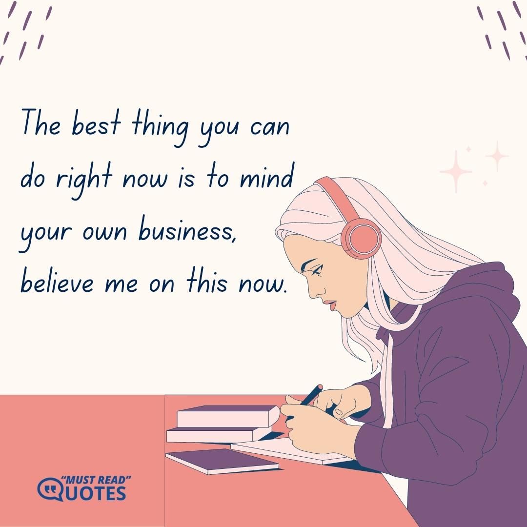 The best thing you can do right now is to mind your own business, believe me on this now.