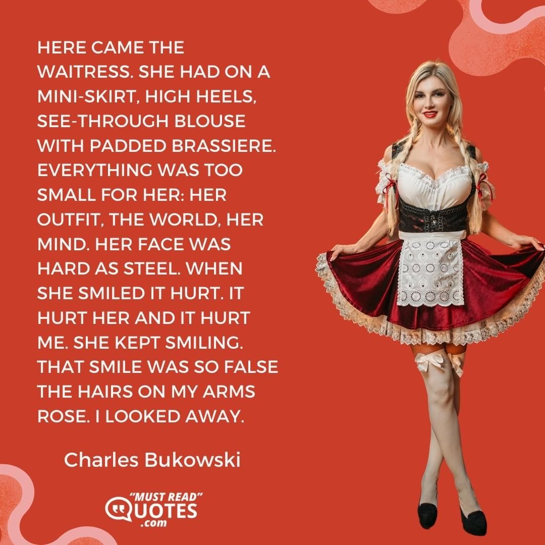 Here came the waitress. She had on a mini-skirt, high heels, see-through blouse with padded brassiere. Everything was too small for her: her outfit, the world, her mind. Her face was hard as steel. When she smiled it hurt. It hurt her and it hurt me. She kept smiling. That smile was so false the hairs on my arms rose. I looked away.