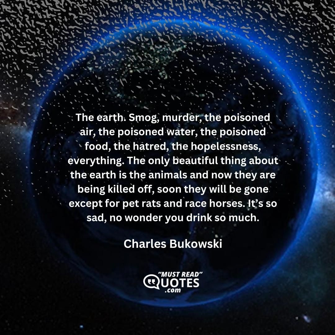 The earth. Smog, murder, the poisoned air, the poisoned water, the poisoned food, the hatred, the hopelessness, everything. The only beautiful thing about the earth is the animals and now they are being killed off, soon they will be gone except for pet rats and race horses. It’s so sad, no wonder you drink so much.