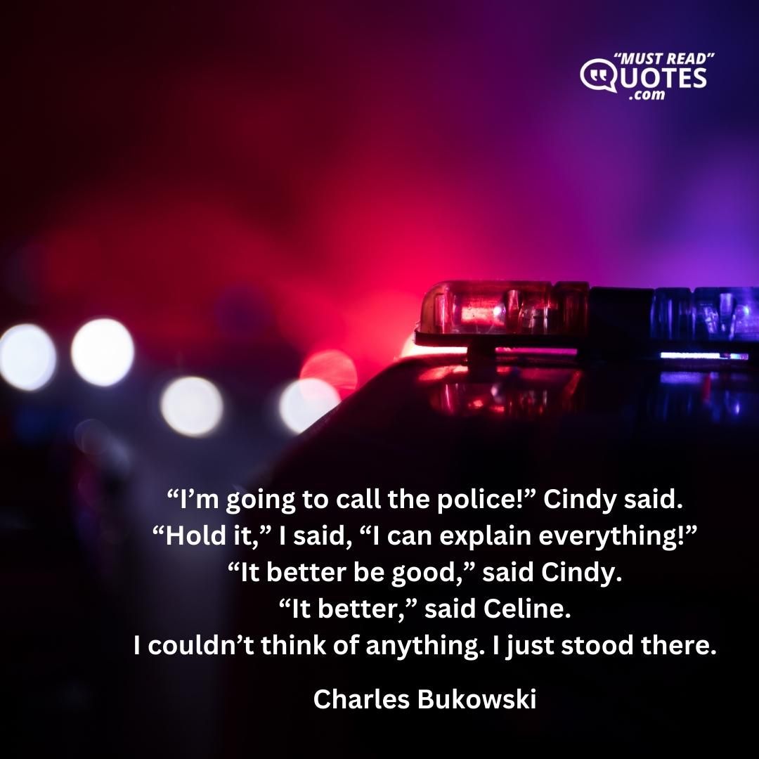 “I’m going to call the police!” Cindy said. “Hold it,” I said, “I can explain everything!” “It better be good,” said Cindy. “It better,” said Celine. I couldn’t think of anything. I just stood there.