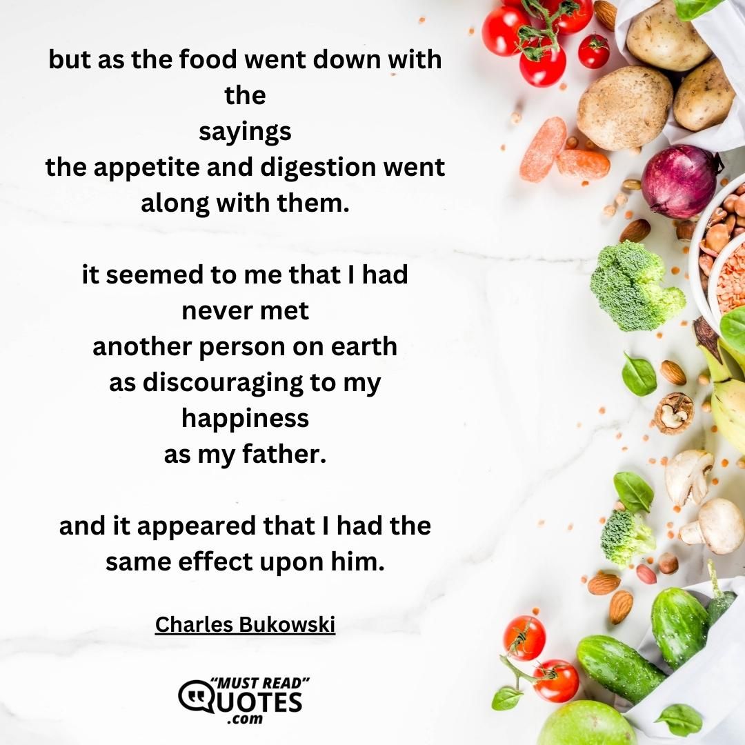 but as the food went down with the sayings the appetite and digestion went along with them. it seemed to me that I had never met another person on earth as discouraging to my happiness as my father. and it appeared that I had the same effect upon him.