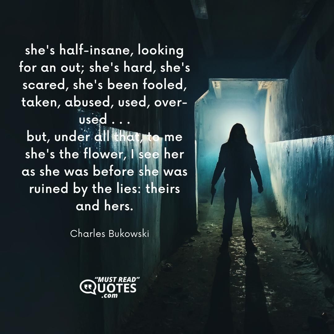 she's half-insane, looking for an out; she's hard, she's scared, she's been fooled, taken, abused, used, over-used . . . but, under all that, to me she's the flower, I see her as she was before she was ruined by the lies: theirs and hers.