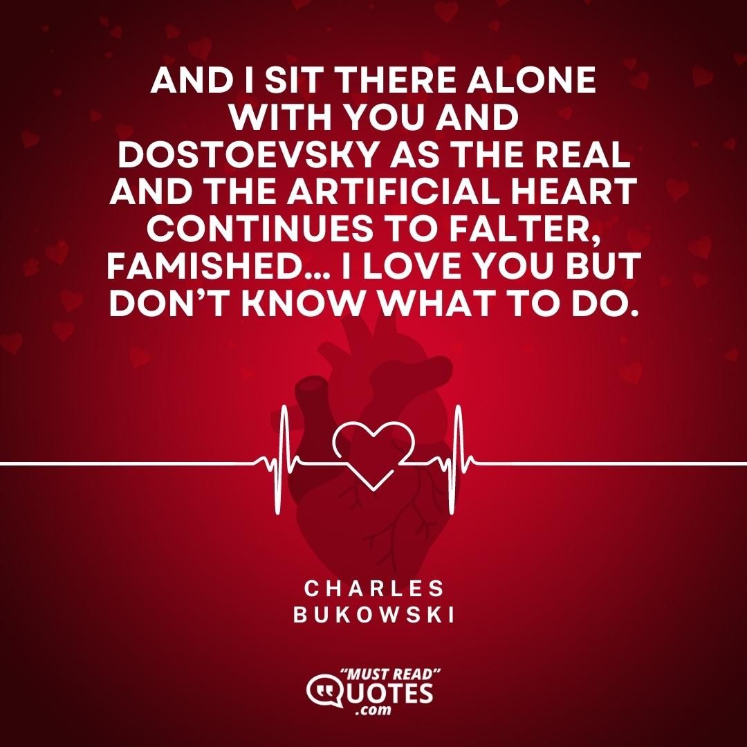 And I sit there alone with you and Dostoevsky as the real and the artificial heart continues to falter, famished… I love you but don’t know what to do.