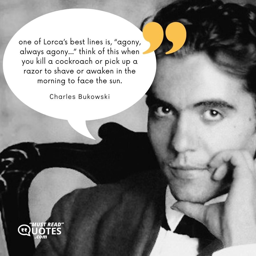 one of Lorca’s best lines is, “agony, always agony…” think of this when you kill a cockroach or pick up a razor to shave or awaken in the morning to face the sun.