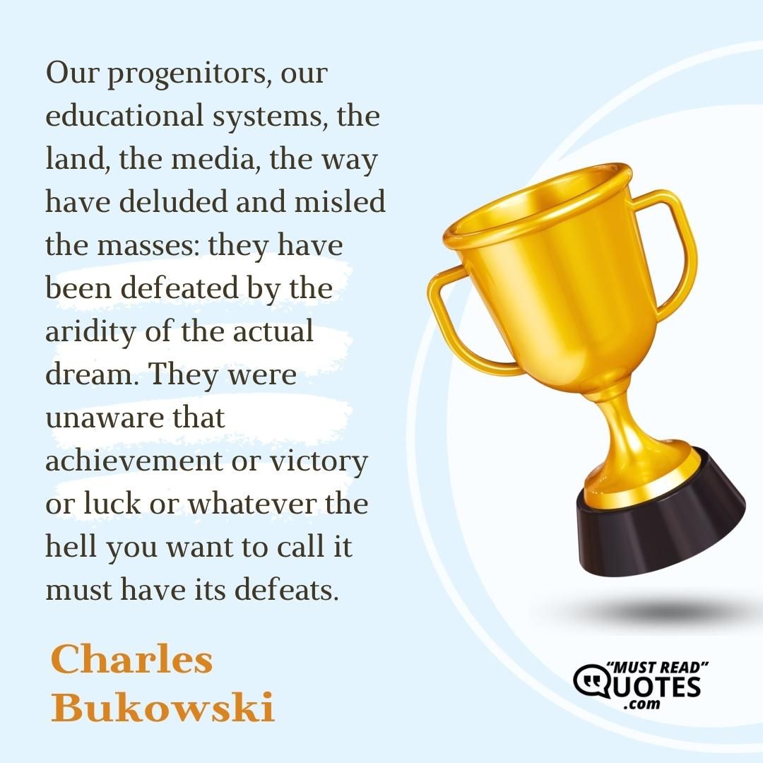 Our progenitors, our educational systems, the land, the media, the way have deluded and misled the masses: they have been defeated by the aridity of the actual dream. They were unaware that achievement or victory or luck or whatever the hell you want to call it must have its defeats.