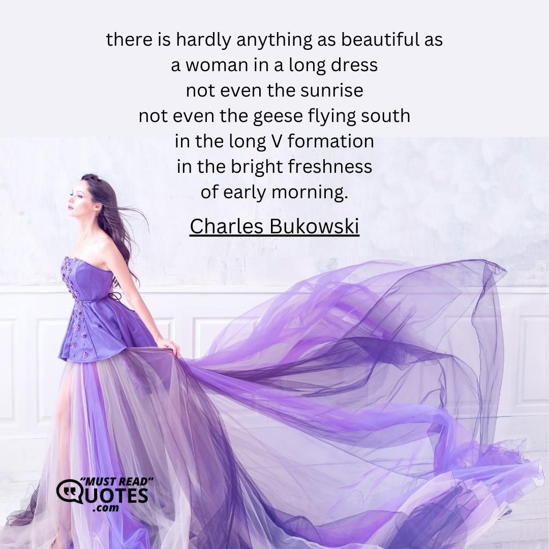 there is hardly anything as beautiful as a woman in a long dress not even the sunrise not even the geese flying south in the long V formation in the bright freshness of early morning.