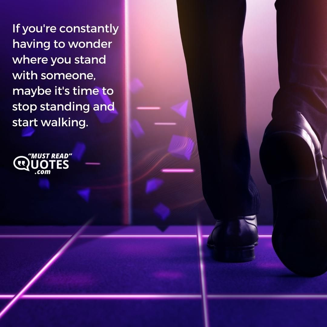If you're constantly having to wonder where you stand with someone, maybe it's time to stop standing and start walking.