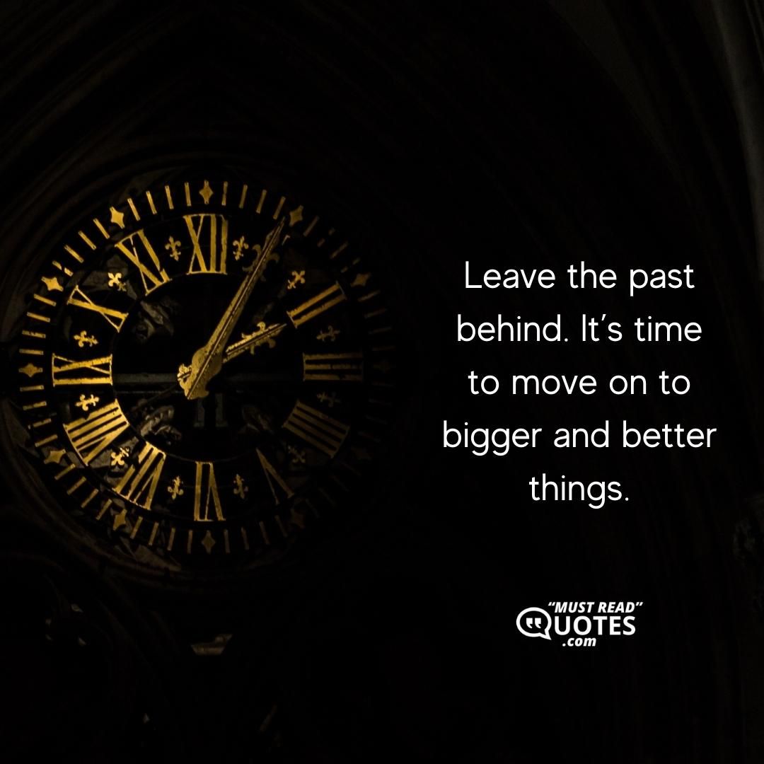 Leave the past behind. It’s time to move on to bigger and better things.