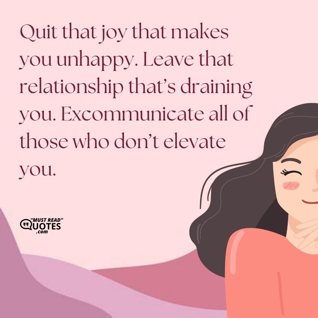 Quit that joy that makes you unhappy. Leave that relationship that’s draining you. Excommunicate all of those who don’t elevate you.