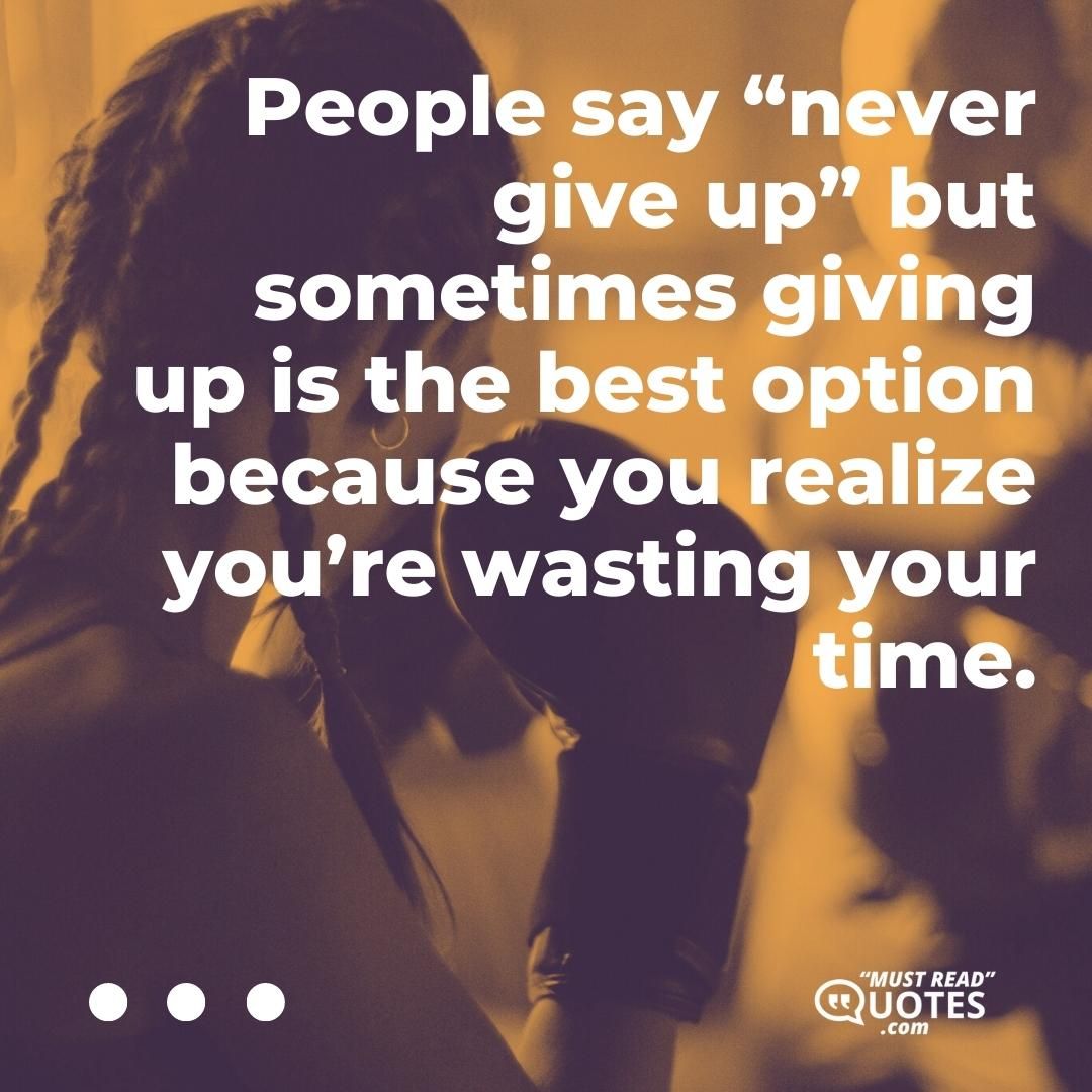 People say “never give up” but sometimes giving up is the best option because you realize you’re wasting your time.