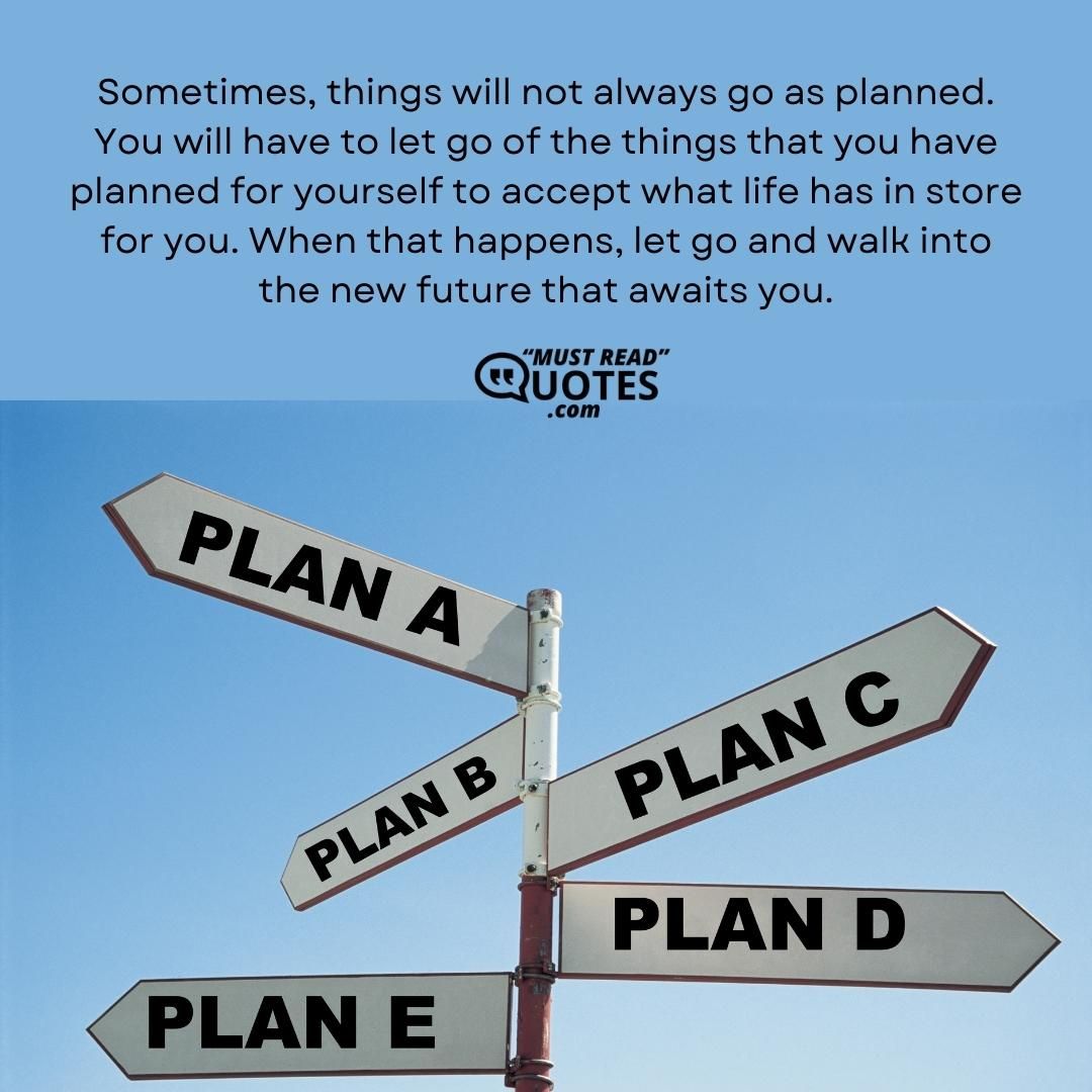 Sometimes, things will not always go as planned. You will have to let go of the things that you have planned for yourself to accept what life has in store for you. When that happens, let go and walk into the new future that awaits you.