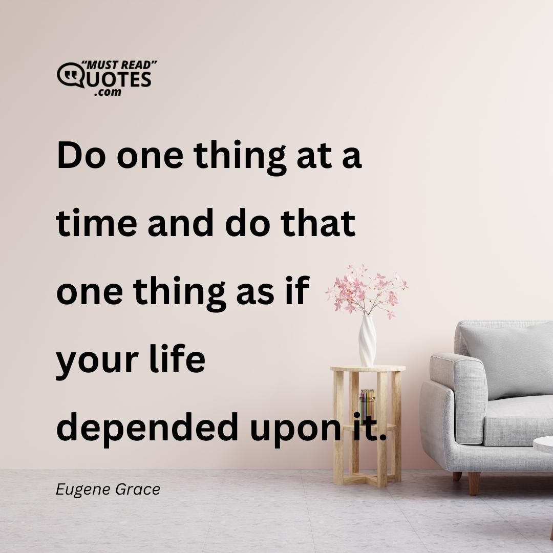 Do one thing at a time and do that one thing as if your life depended upon it.