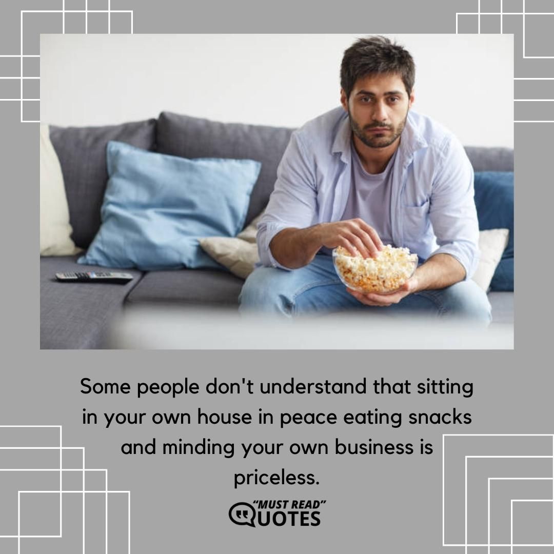 Some people don't understand that sitting in your own house in peace eating snacks and minding your own business is priceless.