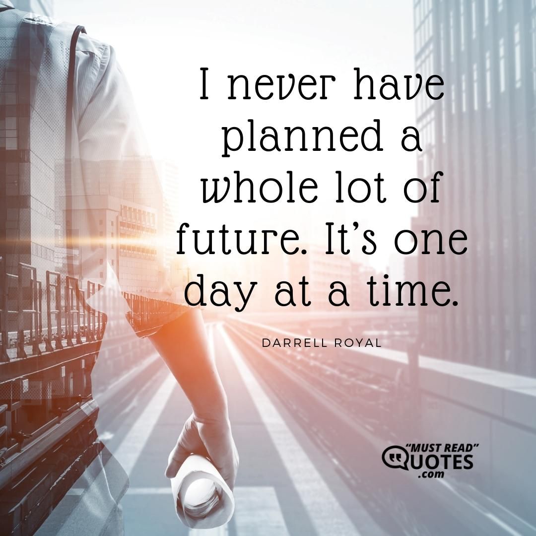 I never have planned a whole lot of future. It’s one day at a time.