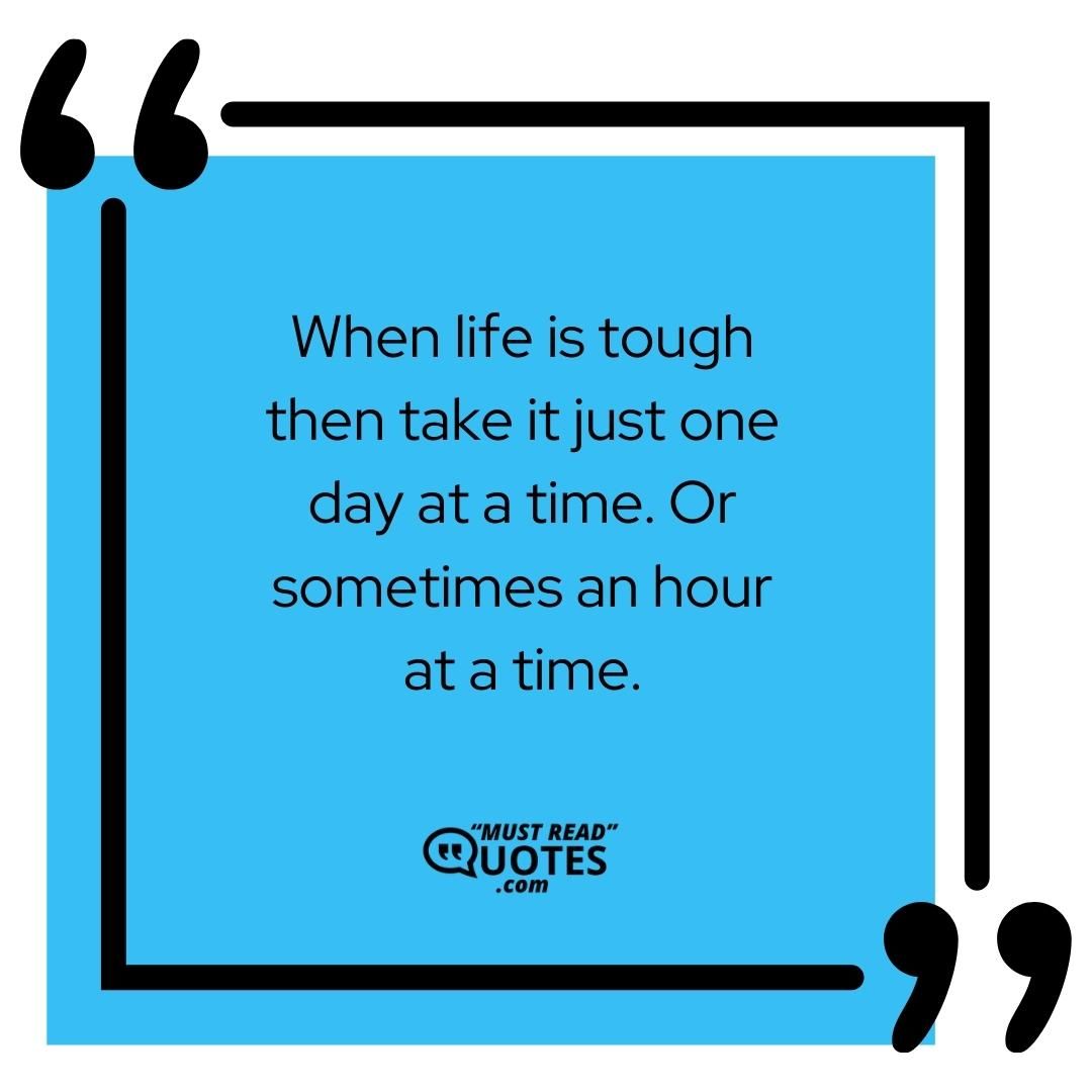 When life is tough then take it just one day at a time. Or sometimes an hour at a time.