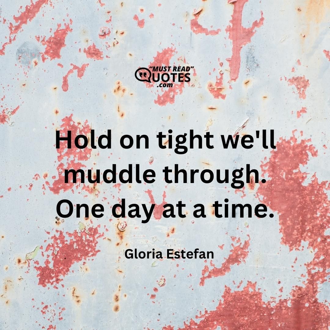 Hold on tight we'll muddle through. One day at a time.