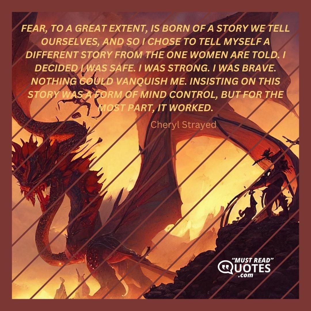 Fear, to a great extent, is born of a story we tell ourselves, and so I chose to tell myself a different story from the one women are told. I decided I was safe. I was strong. I was brave. Nothing could vanquish me. Insisting on this story was a form of mind control, but for the most part, it worked.