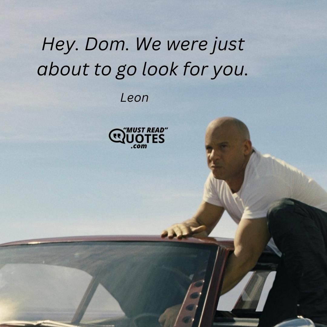 Hey. Dom. We were just about to go look for you.