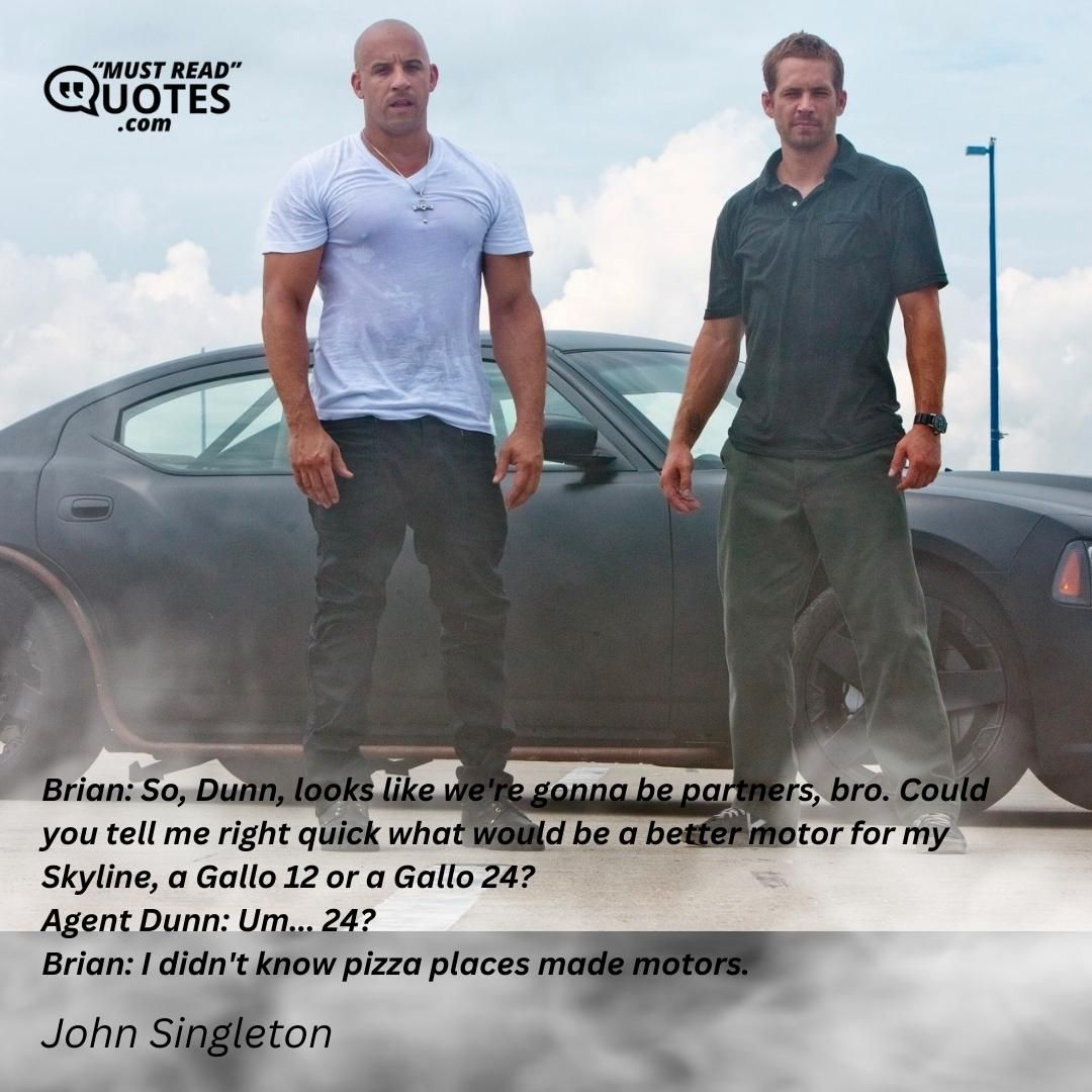 Brian: So, Dunn, looks like we're gonna be partners, bro. Could you tell me right quick what would be a better motor for my Skyline, a Gallo 12 or a Gallo 24? Agent Dunn: Um... 24? Brian: I didn't know pizza places made motors.