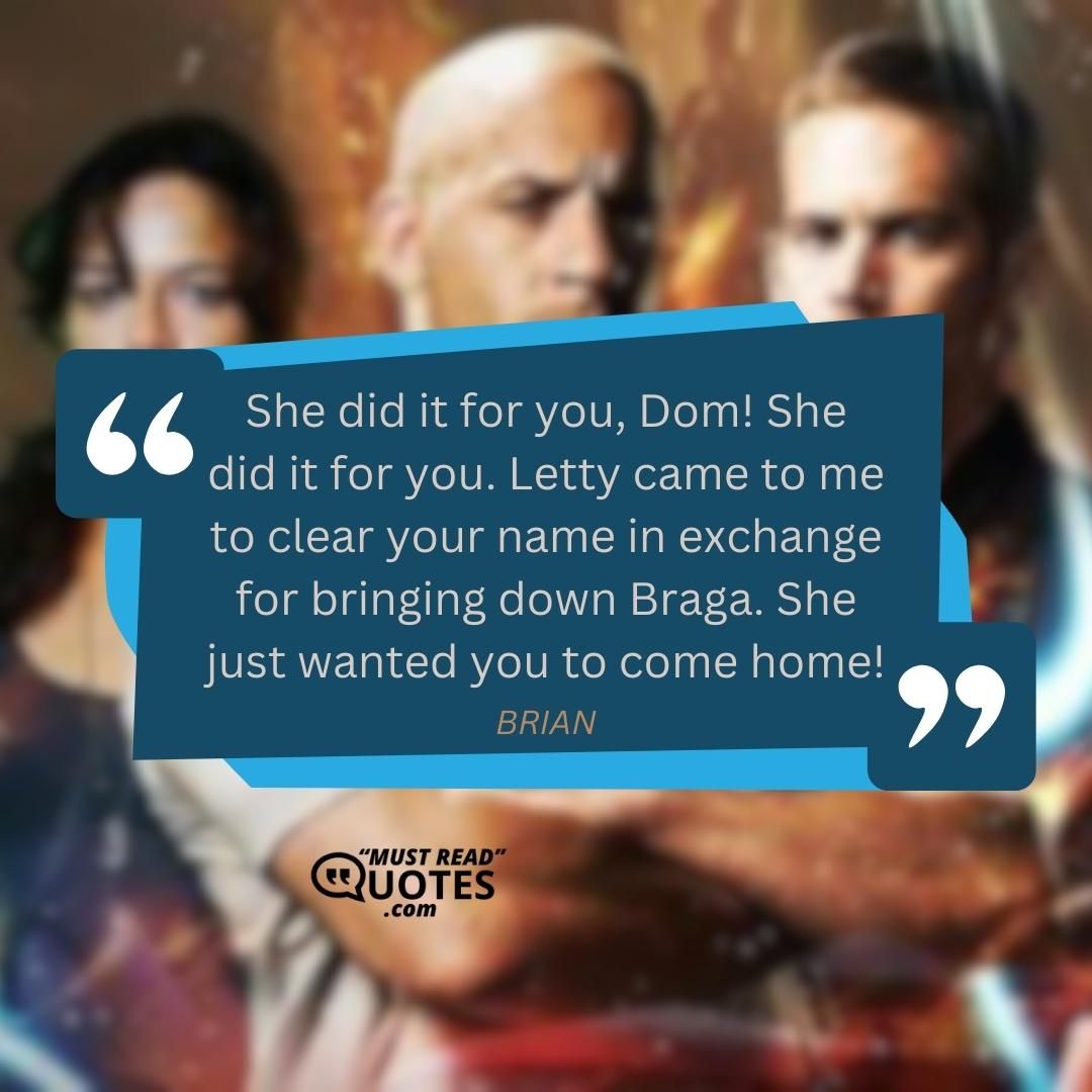 She did it for you, Dom! She did it for you. Letty came to me to clear your name in exchange for bringing down Braga. She just wanted you to come home!