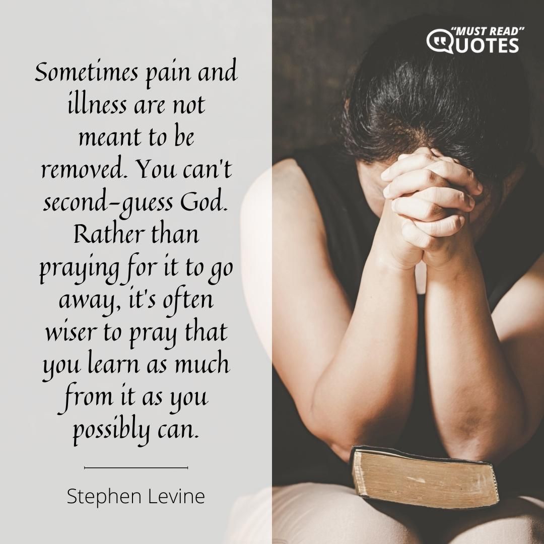 Sometimes pain and illness are not meant to be removed. You can’t second-guess God. Rather than praying for it to go away, it’s often wiser to pray that you learn as much from it as you possibly can.