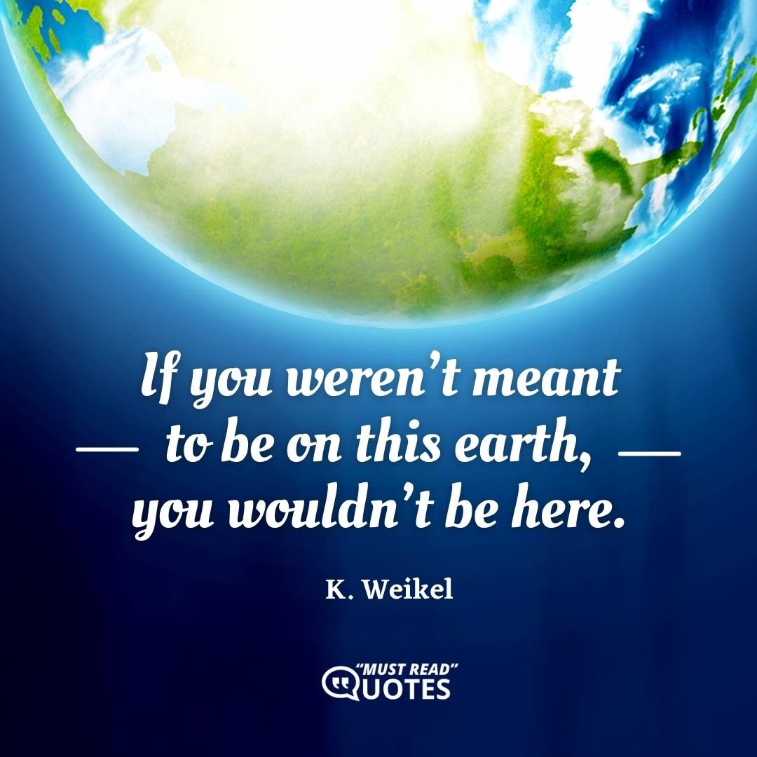 If you weren’t meant to be on this earth, you wouldn’t be here.