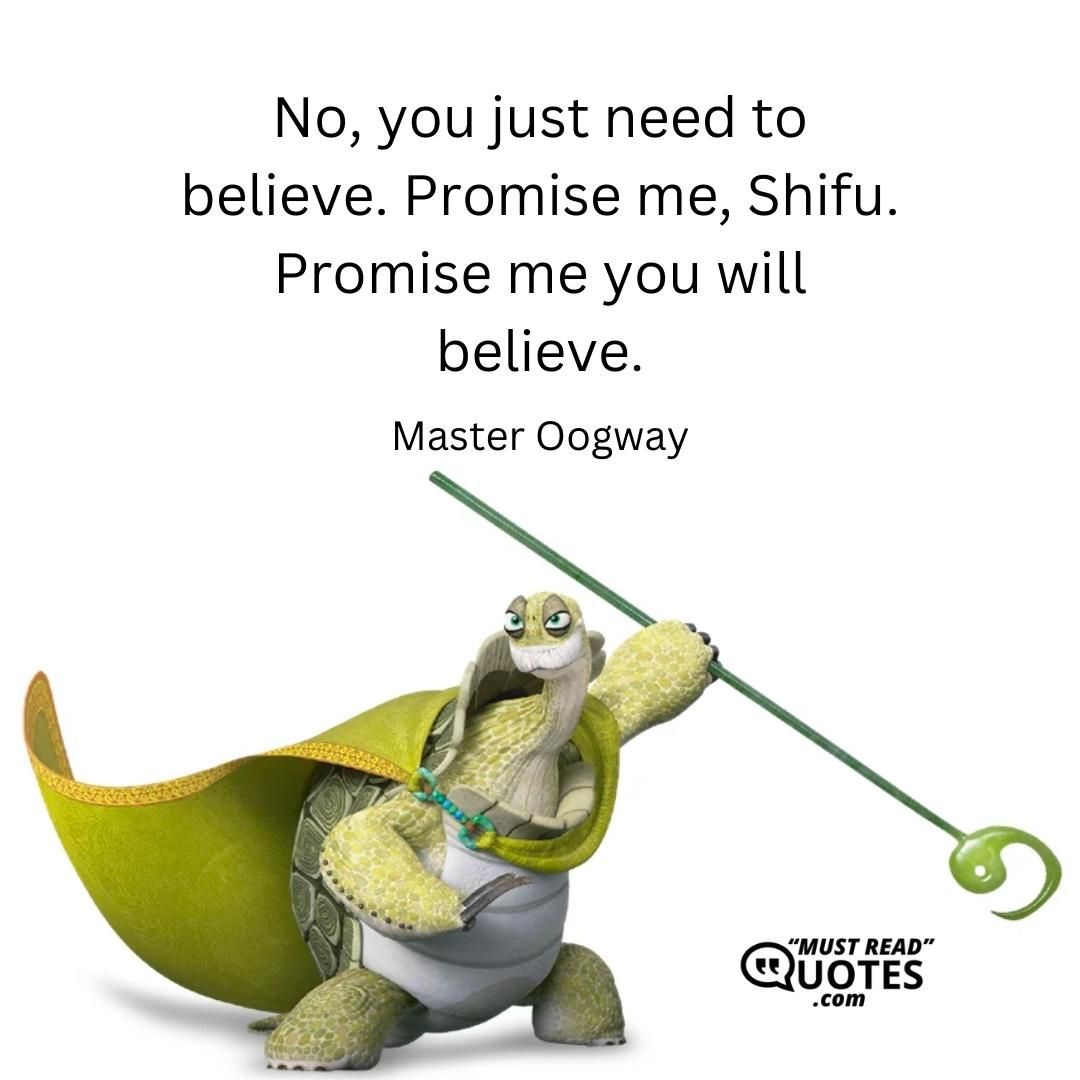 No, you just need to believe. Promise me, Shifu. Promise me you will believe.
