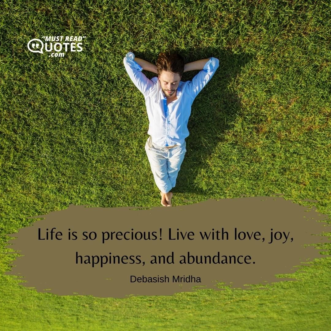 Life is so precious! Live with love, joy, happiness, and abundance.