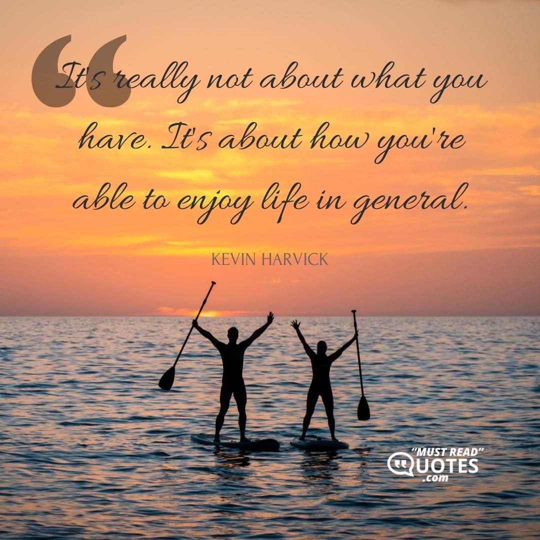 It's really not about what you have. It's about how you're able to enjoy life in general.