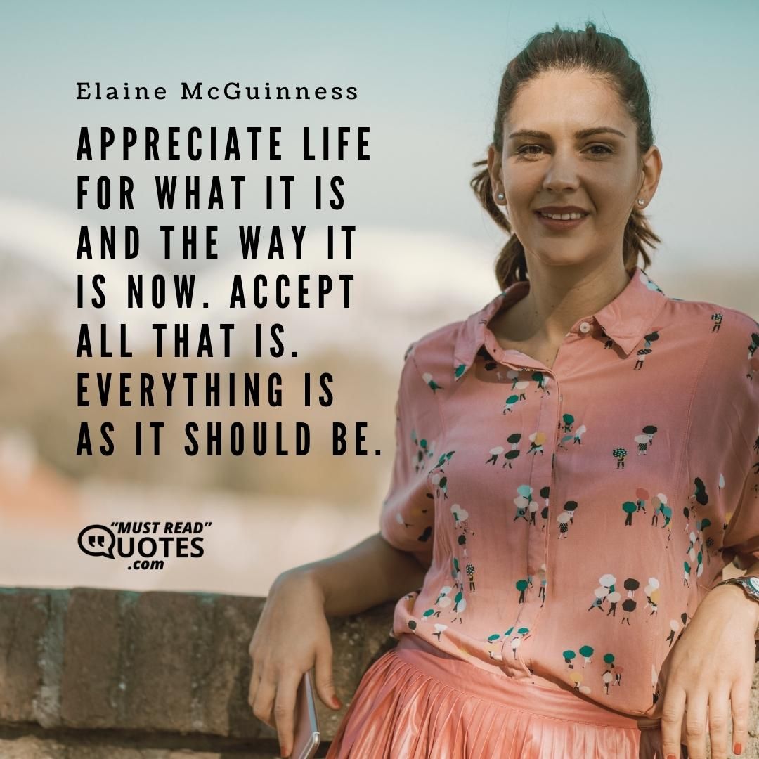 Appreciate life for what it is and the way it is now. Accept all that is. Everything is as it should be.