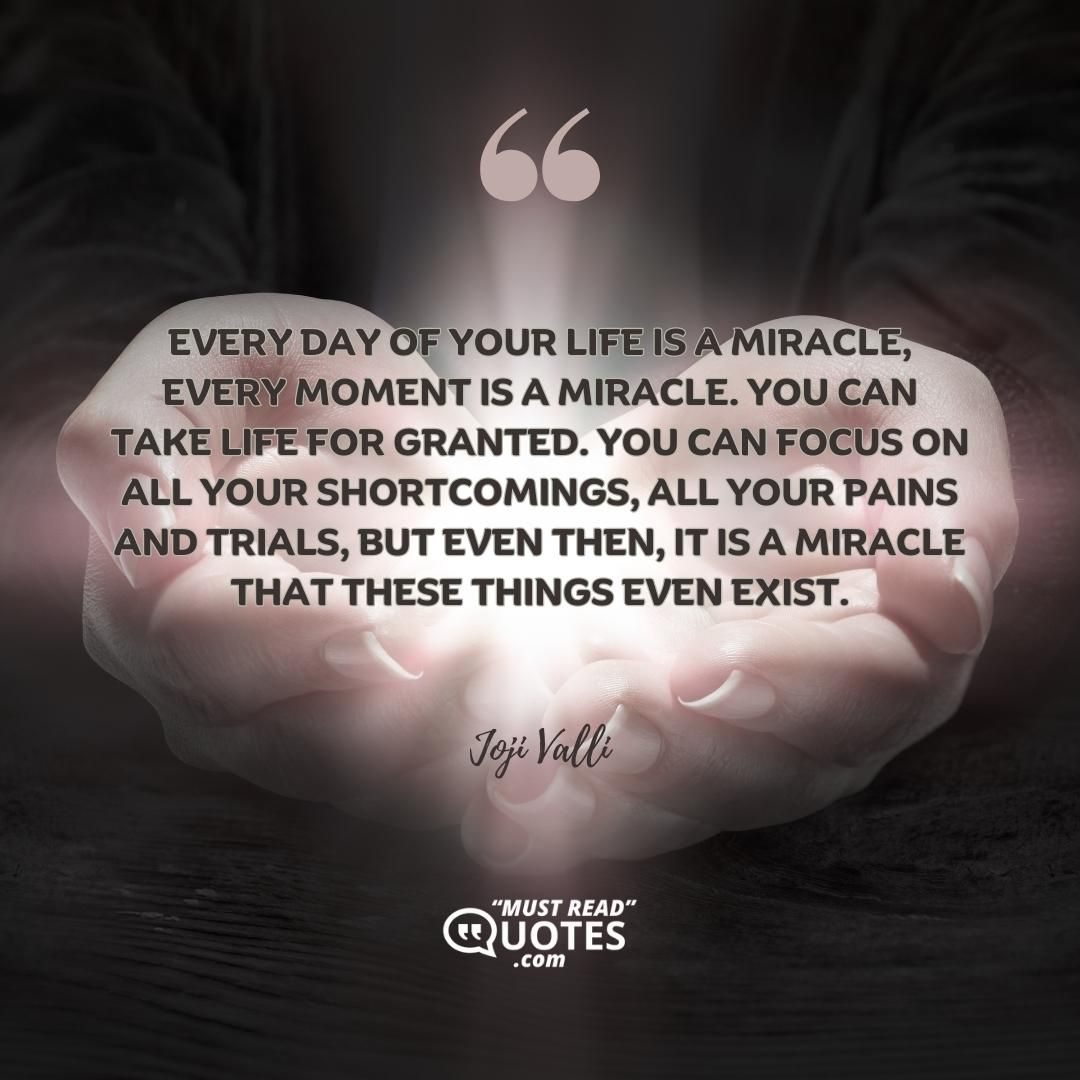 Every day of your life is a miracle, every moment is a miracle. You can take life for granted. You can focus on all your shortcomings, all your pains and trials, but even then, it is a miracle that these things even exist.