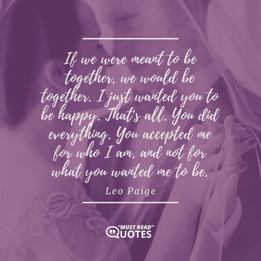 If we were meant to be together, we would be together. I just wanted you to be happy. That's all. You did everything. You accepted me for who I am, and not for what you wanted me to be.