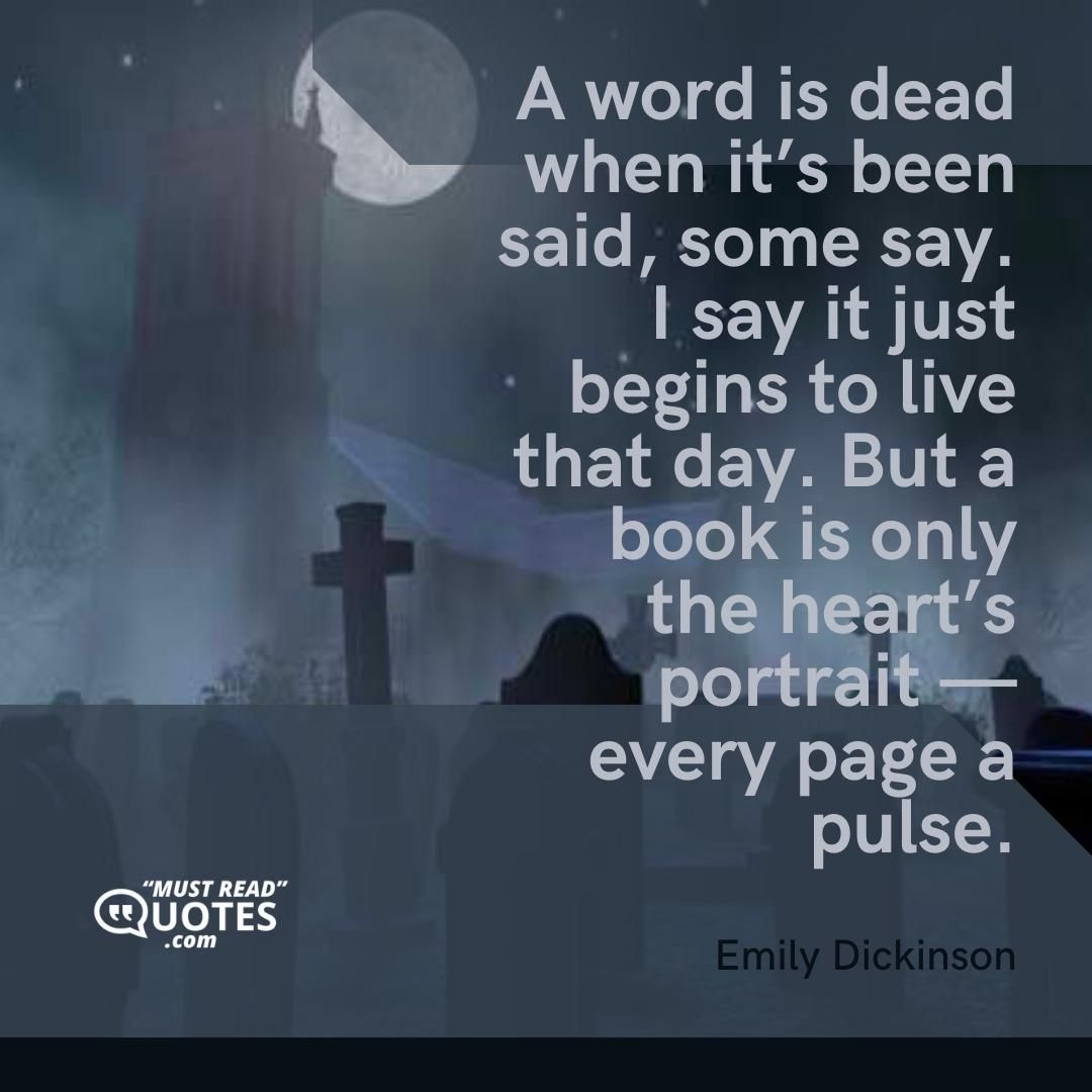 A word is dead when it’s been said, some say. I say it just begins to live that day. But a book is only the heart’s portrait — every page a pulse.