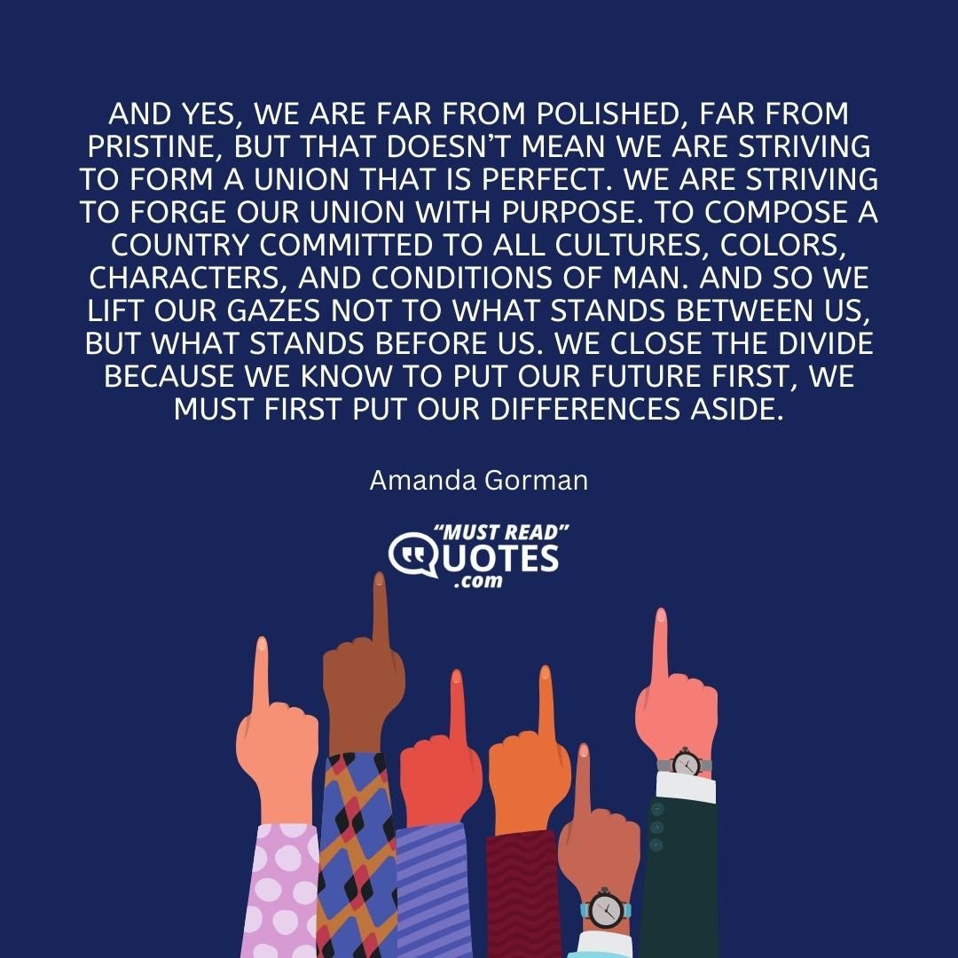 And yes, we are far from polished, far from pristine, but that doesn’t mean we are striving to form a union that is perfect. We are striving to forge our union with purpose. To compose a country committed to all cultures, colors, characters, and conditions of man. And so we lift our gazes not to what stands between us, but what stands before us. We close the divide because we know to put our future first, we must first put our differences aside.