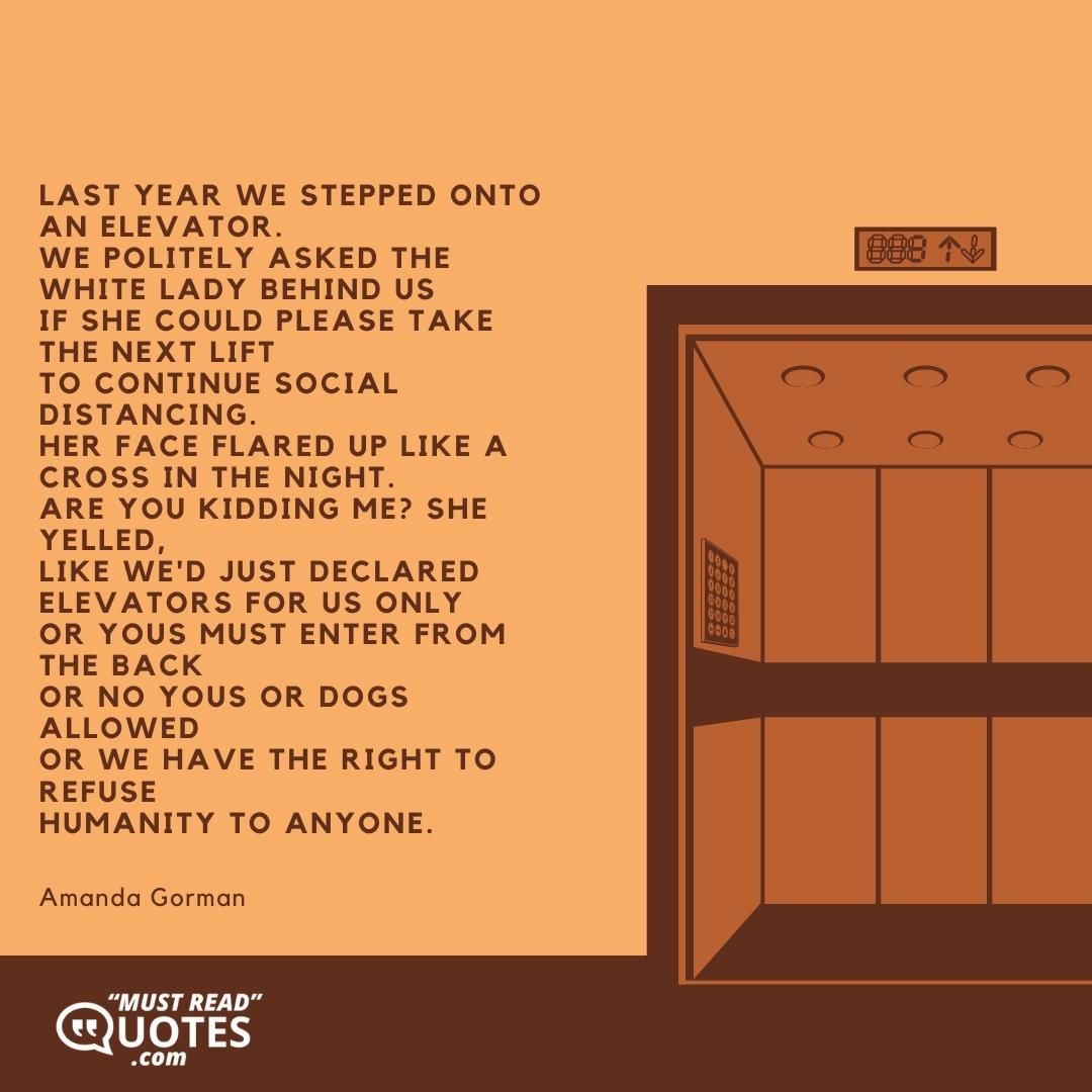 Last year we stepped onto an elevator. We politely asked the white lady behind us If she could please take the next lift To continue social distancing. Her face flared up like a cross in the night. Are you kidding me? she yelled, Like we'd just declared Elevators for us only Or Yous must enter from the back Or No yous or dogs allowed Or We have the right to refuse Humanity to anyone.