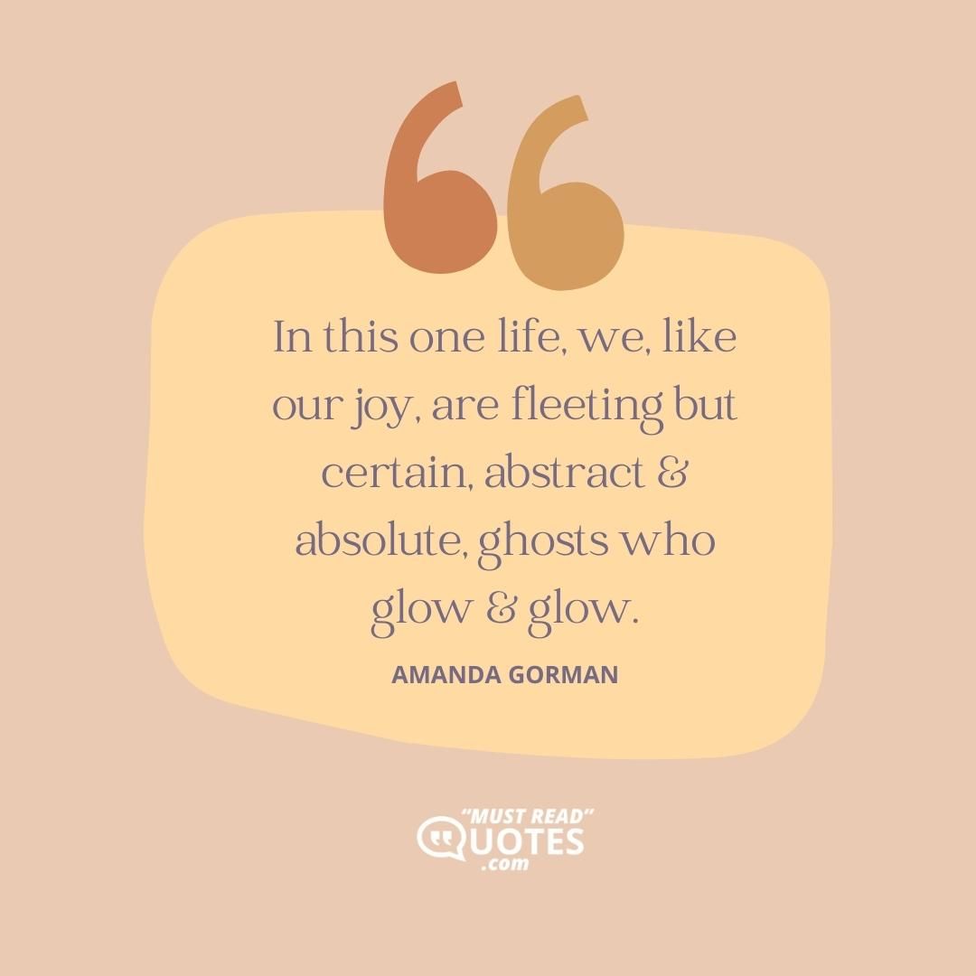 In this one life, we, like our joy, are fleeting but certain, abstract & absolute, ghosts who glow & glow.