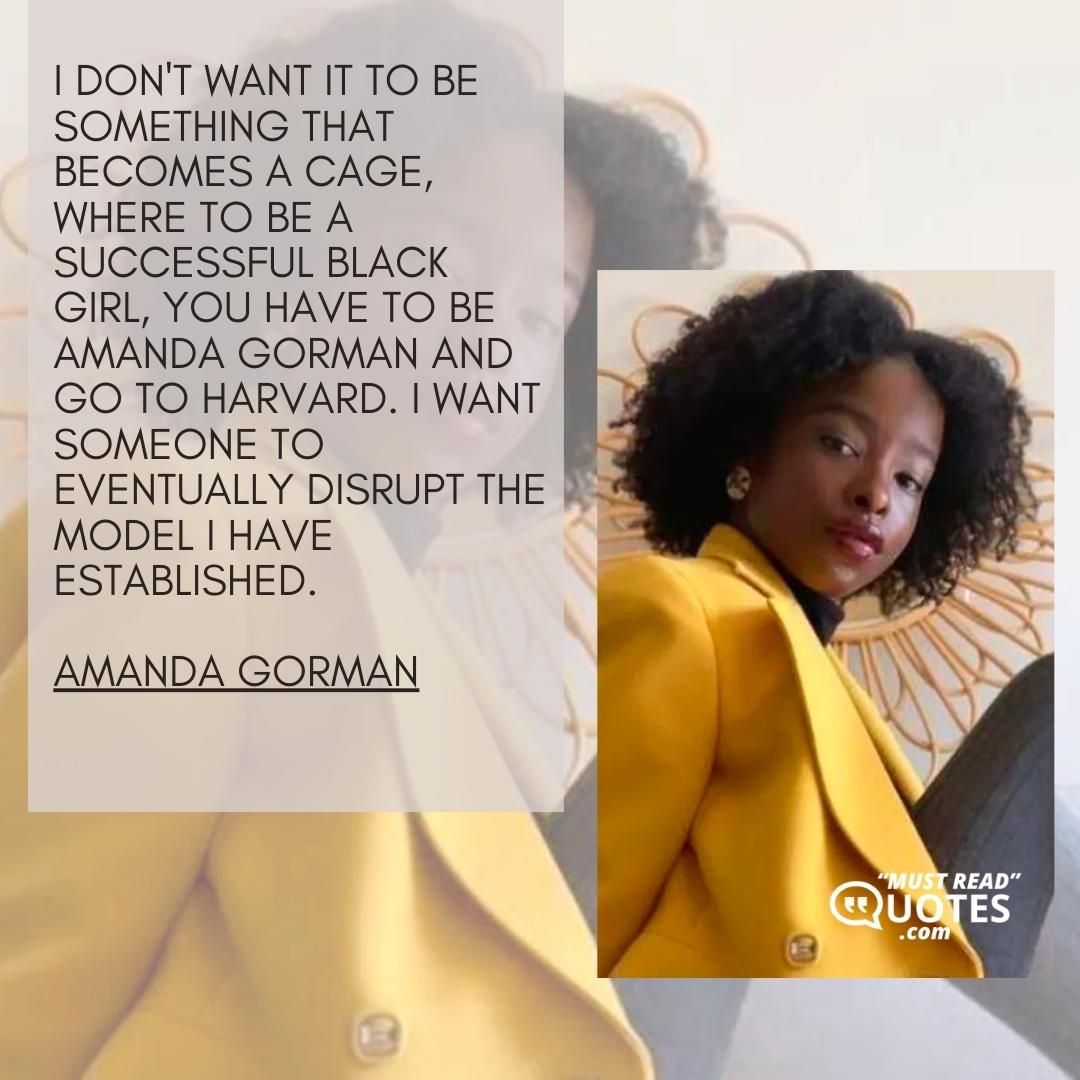 I don't want it to be something that becomes a cage, where to be a successful Black girl, you have to be Amanda Gorman and go to Harvard. I want someone to eventually disrupt the model I have established.