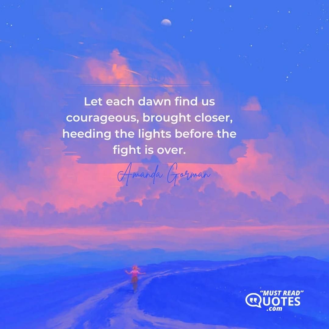 Let each dawn find us courageous, brought closer, heeding the lights before the fight is over.