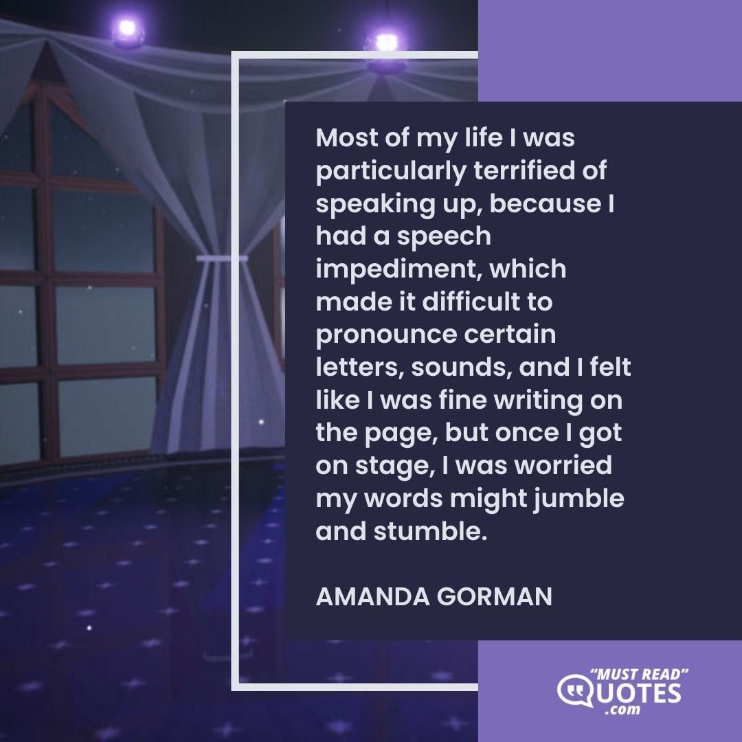 Most of my life I was particularly terrified of speaking up, because I had a speech impediment, which made it difficult to pronounce certain letters, sounds, and I felt like I was fine writing on the page, but once I got on stage, I was worried my words might jumble and stumble.