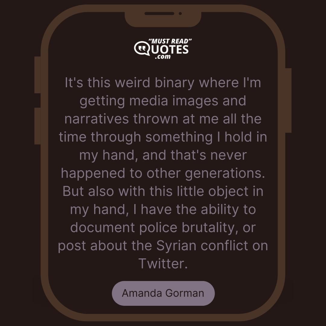 It's this weird binary where I'm getting media images and narratives thrown at me all the time through something I hold in my hand, and that's never happened to other generations. But also with this little object in my hand, I have the ability to document police brutality, or post about the Syrian conflict on Twitter.