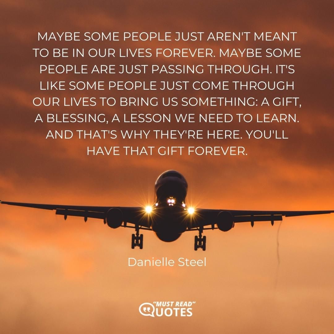 Maybe some people just aren't meant to be in our lives forever. Maybe some people are just passing through. It's like some people just come through our lives to bring us something: a gift, a blessing, a lesson we need to learn. And that's why they're here. You'll have that gift forever.