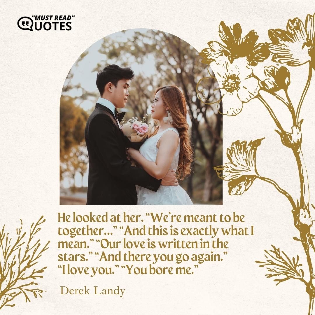 He looked at her. “We’re meant to be together…” “And this is exactly what I mean.” “Our love is written in the stars.” “And there you go again.” “I love you.” “You bore me.”