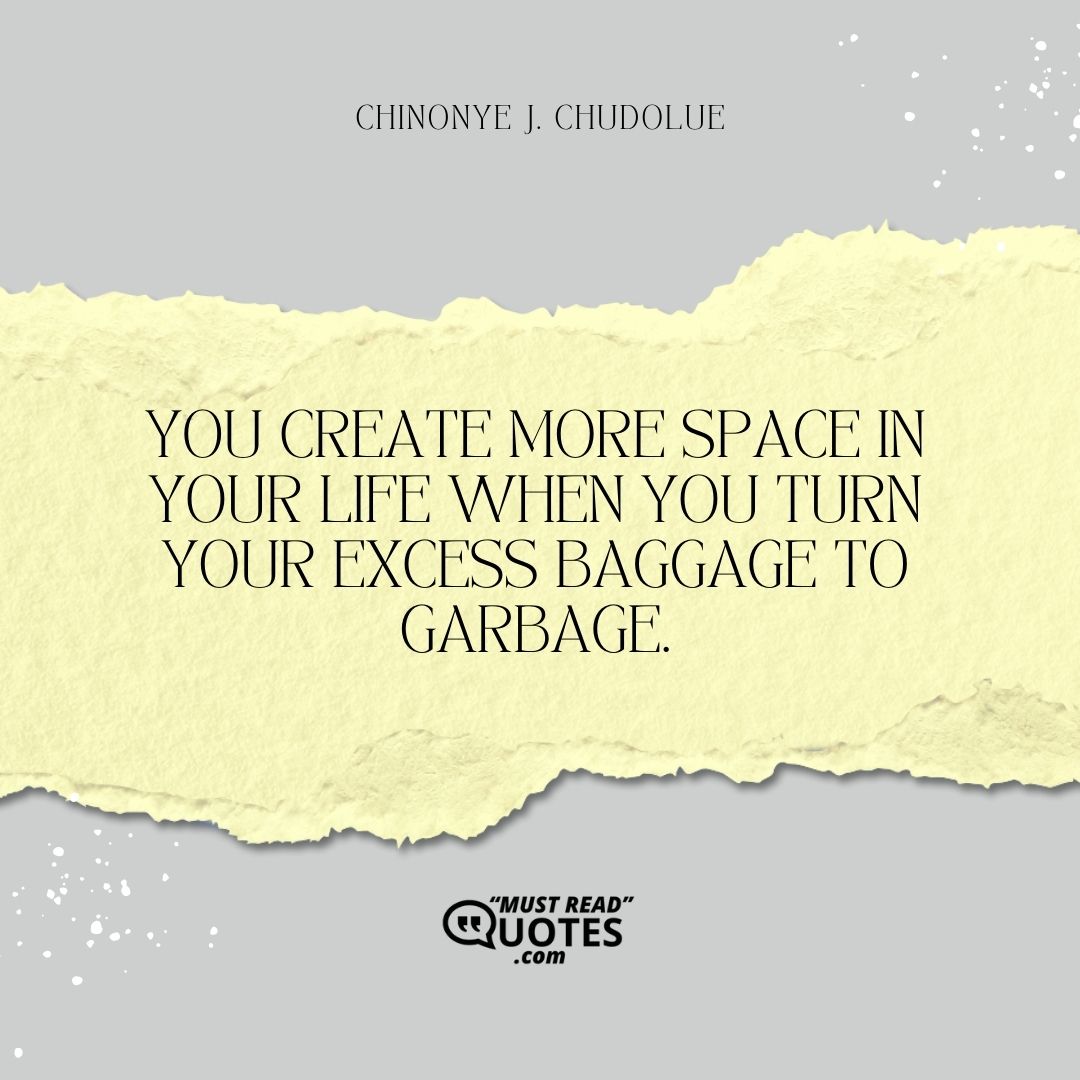 You create more space in your life when you turn your excess baggage to garbage.