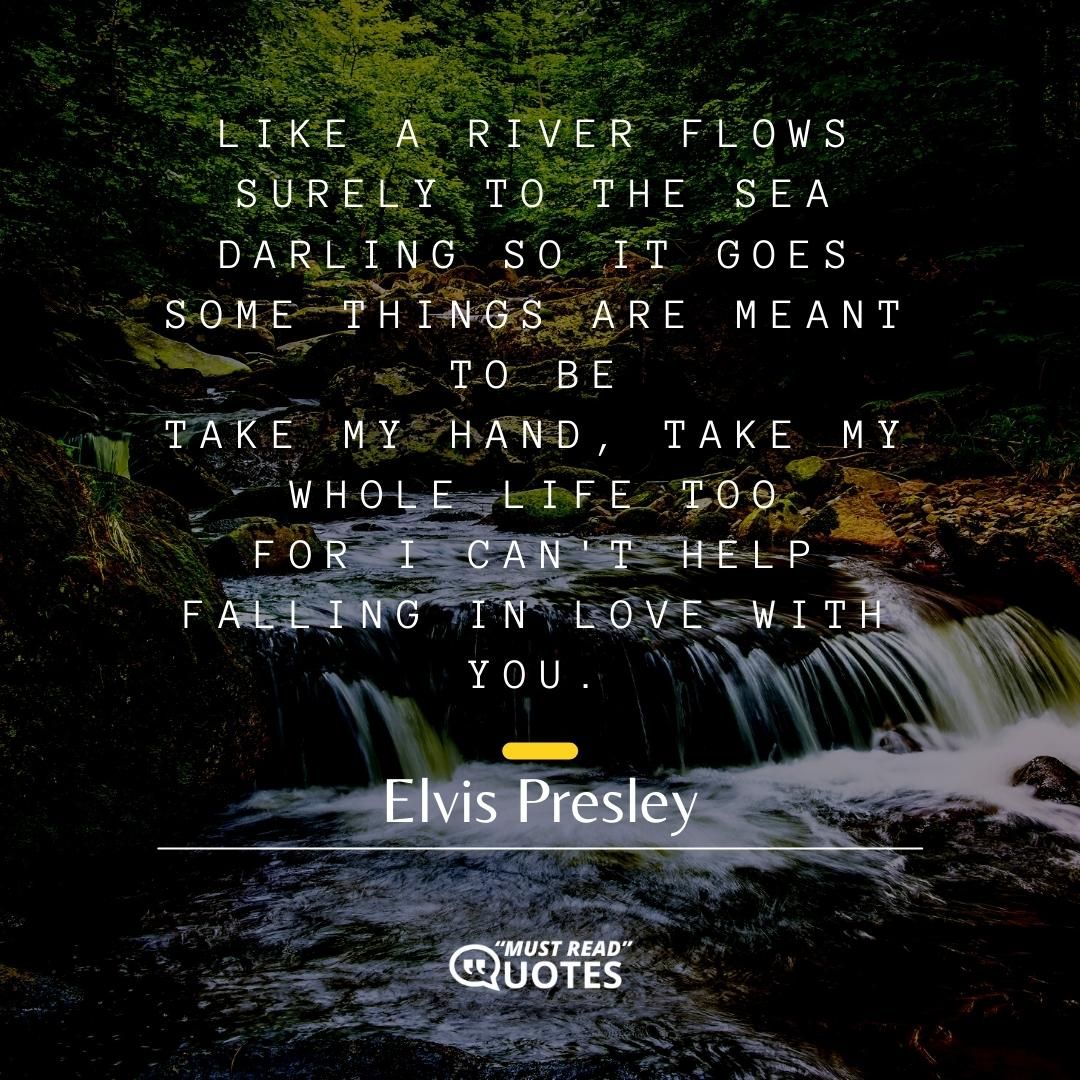 Like a river flows surely to the sea Darling so it goes Some things are meant to be Take my hand, take my whole life too For I can't help falling in love with you.