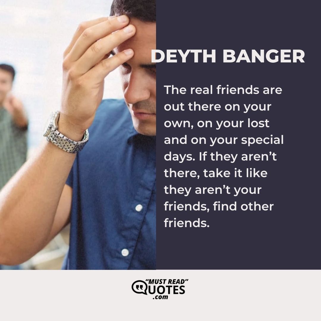 The real friends are out there on your own, on your lost and on your special days. If they aren’t there, take it like they aren’t your friends, find other friends.