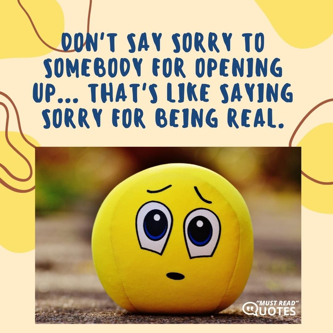 Don't say sorry to somebody for opening up... that's like saying sorry for being real.