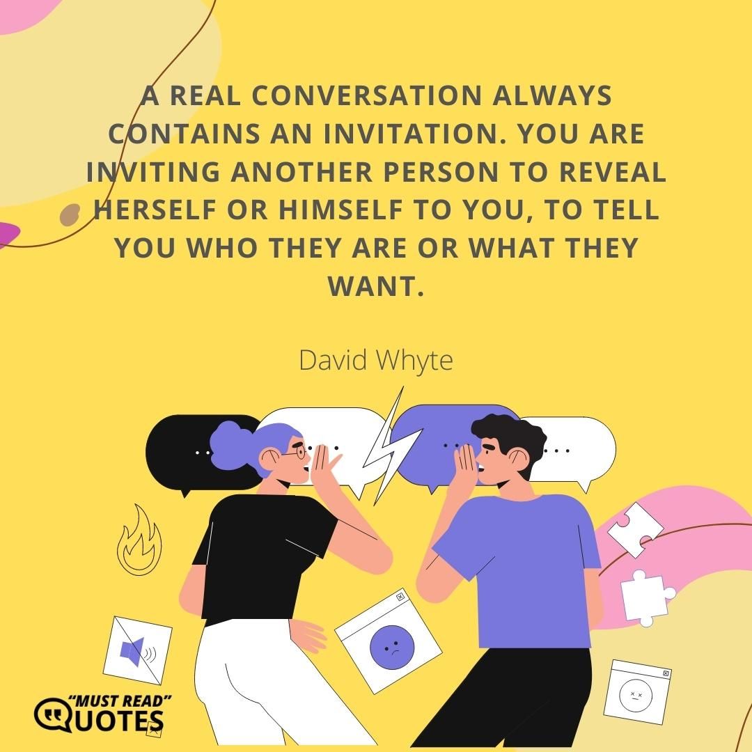 A real conversation always contains an invitation. You are inviting another person to reveal herself or himself to you, to tell you who they are or what they want.